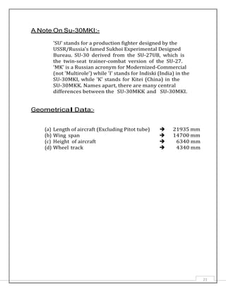 21
A Note On Su-30MKI:-
'SU' stands for a production fighter designed by the
USSR/Russia's famed Sukhoi Experimental Designed
Bureau. SU-30 derived from the SU-27UB, which is
the twin-seat trainer-combat version of the SU-27.
'MK' is a Russian acronym for Modernized-Commercial
(not 'Multirole') while 'I' stands for Indiski (India) in the
SU-30MKI, while 'K' stands for Kitei (China) in the
SU-30MKK. Names apart, there are many central
differences between the SU-30MKK and SU-30MKI.
Geometrical Data:-
(a)
(b)
Length of aircraft (Excluding Pitot tube)
Wing span


21935 mm
14700 mm
(c) Height of aircraft  6340 mm
(d) Wheel track  4340 mm
 