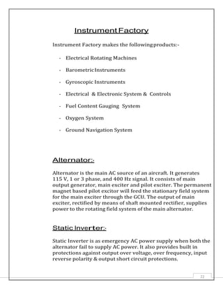 22
Instrument Factory
Instrument Factory makes the followingproducts:-
- Electrical Rotating Machines
- BarometricInstruments
- Gyroscopic Instruments
- Electrical & Electronic System & Controls
- Fuel Content Gauging System
- Oxygen System
- Ground Navigation System
Alternator:-
Alternator is the main AC source of an aircraft. It generates
115 V, 1 or 3 phase, and 400 Hz signal. It consists of main
output generator, main exciter and pilot exciter. The permanent
magnet based pilot excitor will feed the stationary field system
for the main exciter through the GCU. The output of main
exciter, rectified by means of shaft mounted rectifier, supplies
power to the rotating field system of the main alternator.
Static Inverter:-
Static Inverter is as emergency AC power supply when both the
alternator fail to supply AC power. It also provides built in
protections against output over voltage, over frequency, input
reverse polarity & output short circuit protections.
 