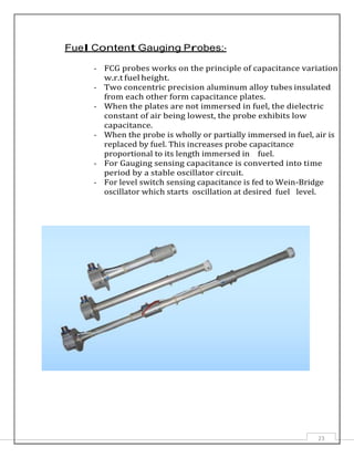 23
Fuel Content Gauging Probes:-
- FCG probes works on the principle of capacitance variation
w.r.t fuel height.
- Two concentric precision aluminum alloy tubes insulated
from each other form capacitance plates.
- When the plates are not immersed in fuel, the dielectric
constant of air being lowest, the probe exhibits low
capacitance.
- When the probe is wholly or partially immersed in fuel, air is
replaced by fuel. This increases probe capacitance
proportional to its length immersed in fuel.
- For Gauging sensing capacitance is converted into time
period by a stable oscillator circuit.
- For level switch sensing capacitance is fed to Wein-Bridge
oscillator which starts oscillation at desired fuel level.
 