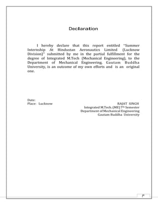 I
Declaration
I hereby declare that this report entitled “Summer
Internship At Hindustan Aeronautics Limited (Lucknow
Division)” submitted by me in the partial fulfillment for the
degree of Integrated M.Tech (Mechanical Engineering), to the
Department of Mechanical Engineering, Gautam Buddha
University, is an outcome of my own efforts and is an original
one.
Date:
Place: Lucknow RAJAT SINGH
Integrated M.Tech. (ME)7th Semester
Department of Mechanical Engineering
Gautam Buddha University
 