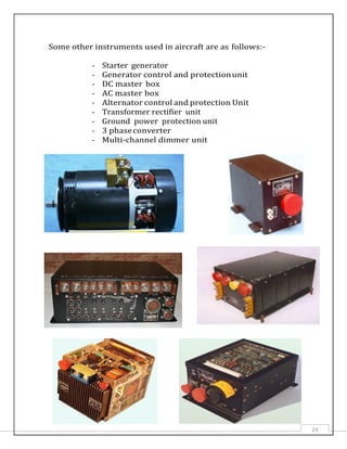 Some other instruments used in aircraft are as follows:-
- Starter generator
- Generator control and protectionunit
- DC master box
- AC master box
- Alternator control and protection Unit
- Transformer rectifier unit
- Ground power protection unit
- 3 phaseconverter
- Multi-channel dimmer unit
24
 