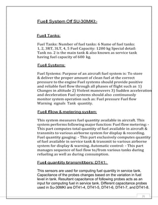 26
Fuel System Of SU-30MKI:-
Fuel Tanks:
Fuel Tanks: Number of fuel tanks: 6 Name of fuel tanks:
1, 2, 3RT, 3LT, 4, 5 Fuel Capacity: 1200 kg Special detail:
Tank no. 2 is the main tank & also known as service tank
having fuel capacity of 600 kg.
Fuel Systems:
Fuel Systems: Purpose of an aircraft fuel system is: To store
& deliver the proper amount of clean fuel at the correct
pressure to the engine Fuel systems should provide positive
and reliable fuel flow through all phases of flight such as 1)
Changes in altitude 2) Violent maneuvers 3) Sudden acceleration
and deceleration Fuel systems should also continuously
monitor system operation such as: Fuel pressure Fuel flow
Warning signals Tank quantity.
Fuel flow & metering system:
This system measures fuel quantity available in aircraft. This
system performs following major function: Fuel flow metering: -
This part computes total quantity of fuel available in aircraft &
transmits to various airborne system for display & recording.
Fuel quantity gauging: - This part exclusively computes quantity
of fuel available in service tank & transmit to various airborne
system for display & warning. Automatic control: - This part
manages sequence of fuel flow to/from various tanks during
refueling as well as during consumption.
Fuel quantity transmitters: DT41:
This sensors are used for computing fuel quantity in service tank.
Capacitance of the probes changes based on the variation in fuel
level in tank. Resultant capacitance of following probes acts as an
input for computing fuel in service tank. Different capacitance probes
used in Su-30MKI are DT41-4, DT41-5, DT41-6, DT41-7, and DT41-8.
 