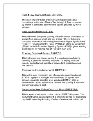27
Fuel flow transmitters: DRT2-2A:
These are impeller types of sensors which produces signal
proportional to the rate of flow of fuel through it. Fuel consumed
by aircraft is computed based on the signals provided by these
sensors.
Fuel Quantity Unit: BT3-4:
This instrument computes quantity of fuel in service tank based on
signals from sensors which are fuel probes (DT41). It delivers
computed information to following instruments: Digital light indicator
(ITSS7-1) Refueling Control Panel (PKUZ&-2) Stand by Equipment
(SBI) Complex Information Signaling System (KISS) it gives warning
signal to pilot for residual fuel of 150 kg in main tank.
Fueling Control Panel: PKUZ7-2:
This instrument is a display device & is used on ground during
refueling. It performs following functions: To display total fuel
quantity to display fuel quantity of service tank to display actual
fuel density
Electronic transducer unit: BEP51-1:
This unit is main processing part of automatic control portion of
STR7-51 system. It manages fuel flow based on signals from
sensors, magnetic operated level switches (DSMKs) fitted in
various tanks. It also senses total residual fuel quantity & transmits
the warning signal to pilot.
Semiconductor Relay Control Unit: BUPR21-1:
This is a part of automatic control portion of STR7-51 system. This
instrument works as an amplifier & a switching device for the signals
required for opening & closing of valve of various tanks of aircraft.
 