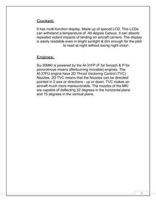 28
Cockpit:
It has multi-function display. Made up of special LCD. This LCDs
can withstand a temperature of -40 degree Celsius. It can absorb
repeated violent impacts of landing on aircraft carriers. The display
is easily readable even in bright sunlight & dim enough for the pilot
to read at night without losing night vision.
Engines:
Su-30MKI is powered by the Al-31FP (F for forsazh & P for
povorotnoye means afterburning movable) engines. The
Al-37FU engine have 2D Thrust Vectoring Control (TVC)
Nozzles. 2D TVC means that the Nozzles can be directed/
pointed in 2 axis or directions - up or down. TVC makes an
aircraft much more maneuverable. The nozzles of the MKI
are capable of deflecting 32 degrees in the horizontal plane
and 15 degrees in the vertical plane.
 