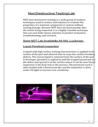 29
NonDestructiveTestingLab
NDT (non destructive testing) is a wide group of analysis
techniques used in science and industry to evaluate the
properties of a material, component or system without
causing damage. Because NDT does not permanently alter
the article being inspected, it is a highly-valuable technique
that can save both money and time in product evaluation,
troubleshooting, and research.
Some NDT Lab Available At HAL Lucknow:-
Liquid Penetrant Inspection
A liquid with high surface wetting characteristics is applied to the
surface of the part and allowed time to seep into surface breaking
defects. The excess liquid is removed from the surface of the part.
A developer (powder) is applied to pull the trapped penetrant out
the defect and spread it on the surface where it can be seen Visual
inspection is the final step in the process. The penetrant used is
often loaded with a fluorescent dye and the inspection is done
under UV light to increase test sensitivity.
 