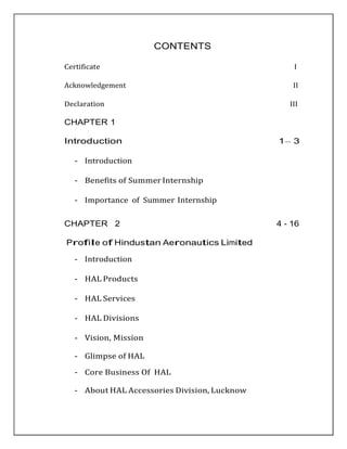 CONTENTS
Certificate I
Acknowledgement II
Declaration III
CHAPTER 1
Introduction 1– 3
- Introduction
- Benefits of SummerInternship
- Importance of Summer Internship
CHAPTER 2 4 - 16
Profile of Hindustan Aeronautics Limited
- Introduction
- HAL Products
- HAL Services
- HAL Divisions
- Vision, Mission
- Glimpse of HAL
- Core Business Of HAL
- About HAL Accessories Division, Lucknow
 