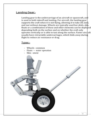 b
Landing Gear:-
Landing gear is the undercarriage of an aircraft or spacecraft, and
is used in both takeoff and landing. For aircraft, the landing gear
supports the craft when it is not flying, allowing it to take off, land,
and taxi without damage. Wheels are typically used but skids, skis,
floats or a combination of these and other elements can be deployed
depending both on the surface and on whether the craft only
operates vertically or is able to taxi along the surface. Faster aircraft
usually have retractable undercarriages, which folds away during
flight to reduce air resistance or drag.
Types:-
- Wheels - common
- Floats – water operation
- Skis - snow
39
 