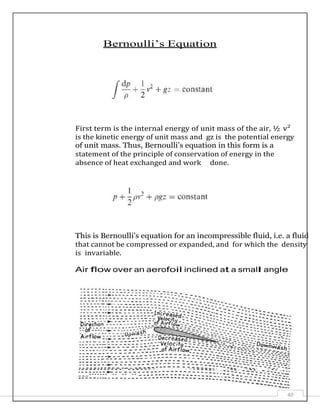 Bernoulli’s Equation
First term is the internal energy of unit mass of the air, ½ v²
is the kinetic energy of unit mass and gz is the potential energy
of unit mass. Thus, Bernoulli’s equation in this form is a
statement of the principle of conservation of energy in the
absence of heat exchanged and work done.
This is Bernoulli’s equation for an incompressible fluid, i.e. a fluid
that cannot be compressed or expanded, and for which the density
is invariable.
Air flow over an aerofoil inclined at a small angle
40
 