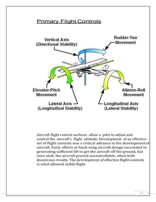 42
Primary Flight Controls
Aircraft flight control surfaces allow a pilot to adjust and
control the aircraft's flight attitude. Development of an effective
set of flight controls was a critical advance in the developmentof
aircraft. Early efforts at fixed-wing aircraft design succeeded in
generating sufficient lift to get the aircraft off the ground, but
once aloft, the aircraft proved uncontrollable, often with
disastrous results. The development of effective flight controls
is what allowed stable flight.
 