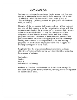 47
CONCLUSION
Training can beinitiated to address a "performance gap" (learning
needed to meet performance standards for a current task or job),
"growth gap" (learning needed to achieve career goals) or
"opportunity gap" (learning needed to qualify for an identified
new job or role).
Majority of the employees feel happy and are willing to spend
the rest of their carrier with the organization. Along with this,
the employees also feel the organization’s problem as their own and
adhering to the organization is not the consequence of any
obligation to them. Further, the employees feel that training
programs establish a clear view of work roles and increase their
performance level. Also the training program provide knowledge
sharing demonstrated in the organization. Also, the training
programs are practical and employees were able to apply the
training techniques in their work.
Keeping in view the organizational requirement and goals and
objectives of training, the following have been identified as the key
focus areas of training:
Technology
Tooling
Quality
Information Technology
Further, to facilitate the development of soft skills (change of
mind-set, managerial development etc.) training would be imparted
on a continuous basis.
 