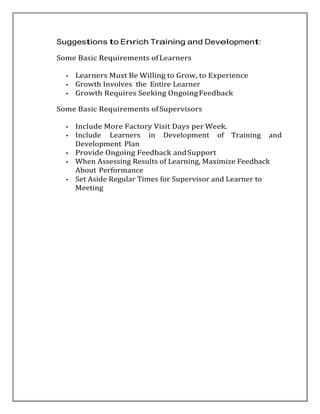 Suggestions to Enrich Training and Development:
Some Basic Requirements ofLearners
• Learners Must Be Willing to Grow, to Experience
• Growth Involves the Entire Learner
• Growth Requires Seeking OngoingFeedback
Some Basic Requirements ofSupervisors
• Include More Factory Visit Days per Week.
• Include Learners in Development of Training and
Development Plan
• Provide Ongoing Feedback andSupport
• When Assessing Results of Learning, Maximize Feedback
About Performance
• Set Aside Regular Times for Supervisor and Learner to
Meeting
 