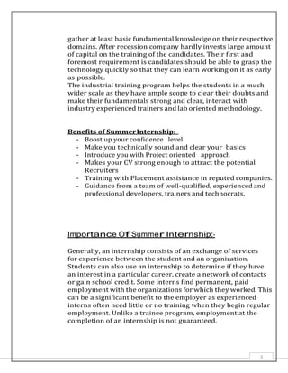 3
gather at least basic fundamental knowledge on their respective
domains. After recession company hardly invests large amount
of capital on the training of the candidates. Their first and
foremost requirement is candidates should be able to grasp the
technology quickly so that they can learn working on it as early
as possible.
The industrial training program helps the students in a much
wider scale as they have ample scope to clear their doubts and
make their fundamentals strong and clear, interact with
industry experienced trainers and lab oriented methodology.
Benefits of SummerInternship:-
- Boost up your confidence level
- Make you technically sound and clear your basics
- Introduce you with Project oriented approach
- Makes your CV strong enough to attract the potential
Recruiters
- Training with Placement assistance in reputed companies.
- Guidance from a team of well-qualified, experienced and
professional developers, trainers and technocrats.
Importance Of Summer Internship:-
Generally, an internship consists of an exchange of services
for experience between the student and an organization.
Students can also use an internship to determine if they have
an interest in a particular career, create a network of contacts
or gain school credit. Some interns find permanent, paid
employment with the organizations for which they worked. This
can be a significant benefit to the employer as experienced
interns often need little or no training when they begin regular
employment. Unlike a trainee program, employment at the
completion of an internship is not guaranteed.
 