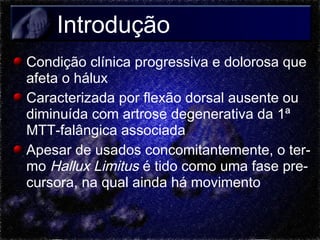 Introdução
Condição clínica progressiva e dolorosa que
afeta o hálux
Caracterizada por flexão dorsal ausente ou
diminuída com artrose degenerativa da 1ª
MTT-falângica associada
Apesar de usados concomitantemente, o termo Hallux Limitus é tido como uma fase precursora, na qual ainda há movimento

 