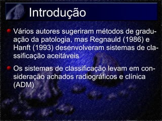 Introdução
Vários autores sugeriram métodos de graduação da patologia, mas Regnauld (1986) e
Hanft (1993) desenvolveram sistemas de classificação aceitáveis
Os sistemas de classificação levam em consideração achados radiográficos e clínica
(ADM)

 