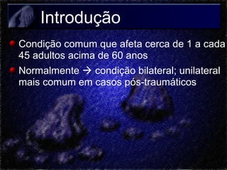 Introdução
Condição comum que afeta cerca de 1 a cada
45 adultos acima de 60 anos
Normalmente  condição bilateral; unilateral
mais comum em casos pós-traumáticos

 