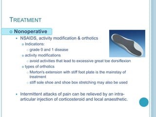 TREATMENT
 Nonoperative
 NSAIDS, activity modification & orthotics
 Indications:
 grade 0 and 1 disease
 activity modifications
 avoid activities that lead to excessive great toe dorsiflexion
 types of orthotics
 Morton's extension with stiff foot plate is the mainstay of
treatment
 stiff sole shoe and shoe box stretching may also be used
 Intermittent attacks of pain can be relieved by an intra-
articular injection of corticosteroid and local anaesthetic.
 
