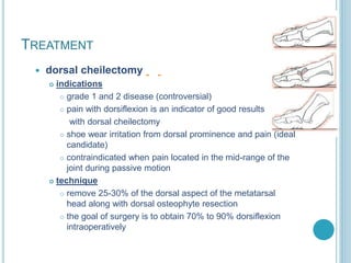 TREATMENT
 dorsal cheilectomy
 indications
 grade 1 and 2 disease (controversial)
 pain with dorsiflexion is an indicator of good results
with dorsal cheilectomy
 shoe wear irritation from dorsal prominence and pain (ideal
candidate)
 contraindicated when pain located in the mid-range of the
joint during passive motion
 technique
 remove 25-30% of the dorsal aspect of the metatarsal
head along with dorsal osteophyte resection
 the goal of surgery is to obtain 70% to 90% dorsiflexion
intraoperatively
 