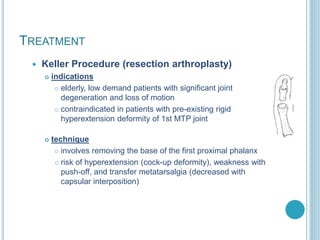 TREATMENT
 Keller Procedure (resection arthroplasty)
 indications
 elderly, low demand patients with significant joint
degeneration and loss of motion
 contraindicated in patients with pre-existing rigid
hyperextension deformity of 1st MTP joint
 technique
 involves removing the base of the first proximal phalanx
 risk of hyperextension (cock-up deformity), weakness with
push-off, and transfer metatarsalgia (decreased with
capsular interposition)
 