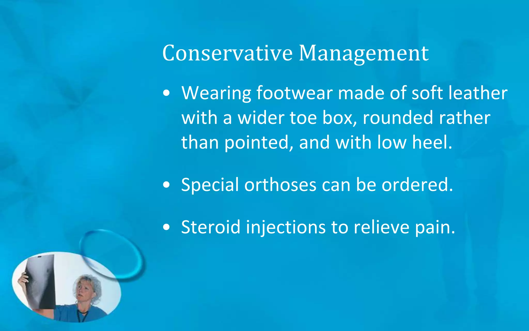 Conservative Management
• Wearing footwear made of soft leather
with a wider toe box, rounded rather
than pointed, and with low heel.
• Special orthoses can be ordered.
• Steroid injections to relieve pain.