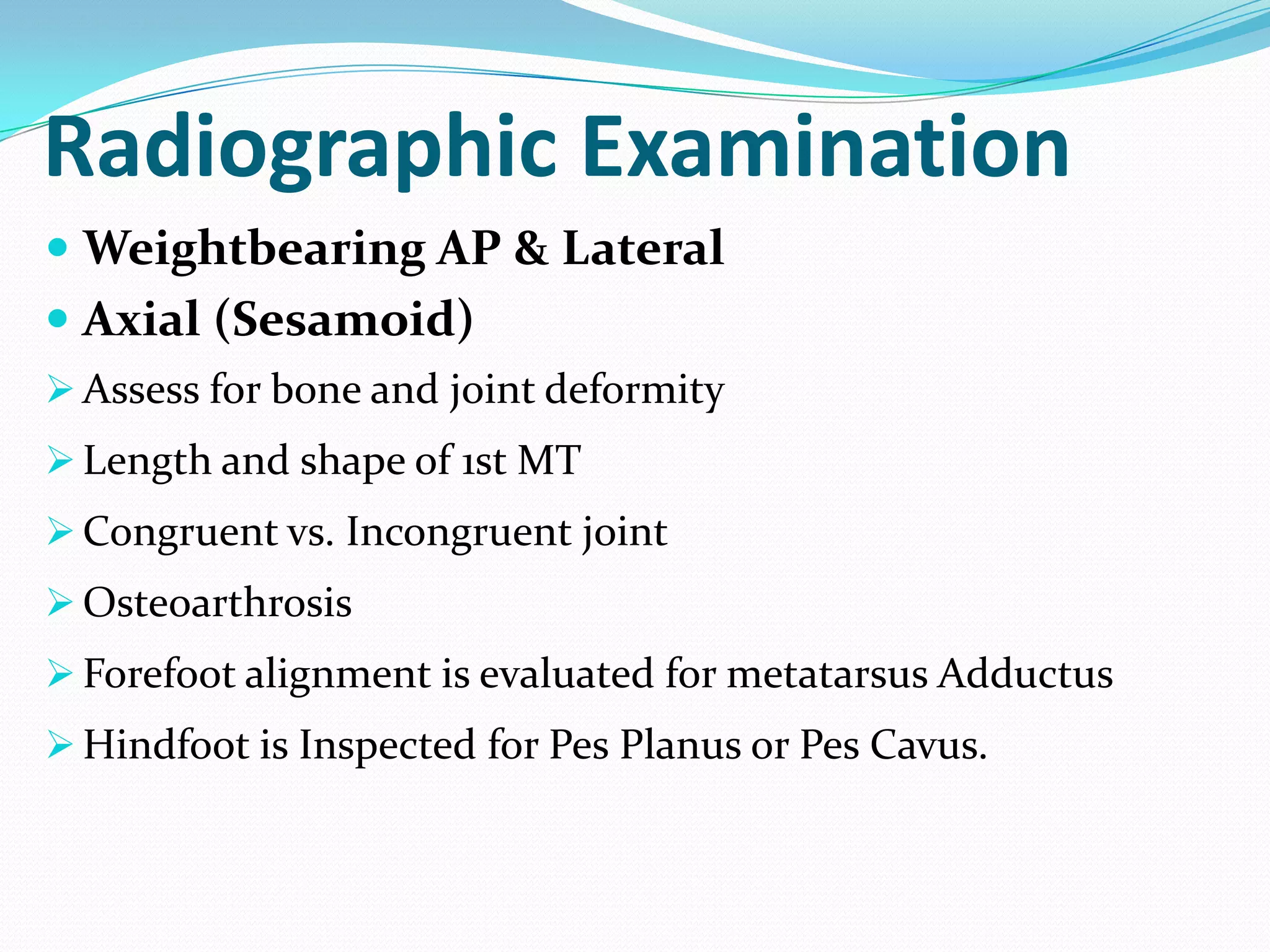 Radiographic Examination
 Weightbearing AP & Lateral
 Axial (Sesamoid)
 Assess for bone and joint deformity
 Length and shape of 1st MT
 Congruent vs. Incongruent joint
 Osteoarthrosis
 Forefoot alignment is evaluated for metatarsus Adductus
 Hindfoot is Inspected for Pes Planus or Pes Cavus.
 