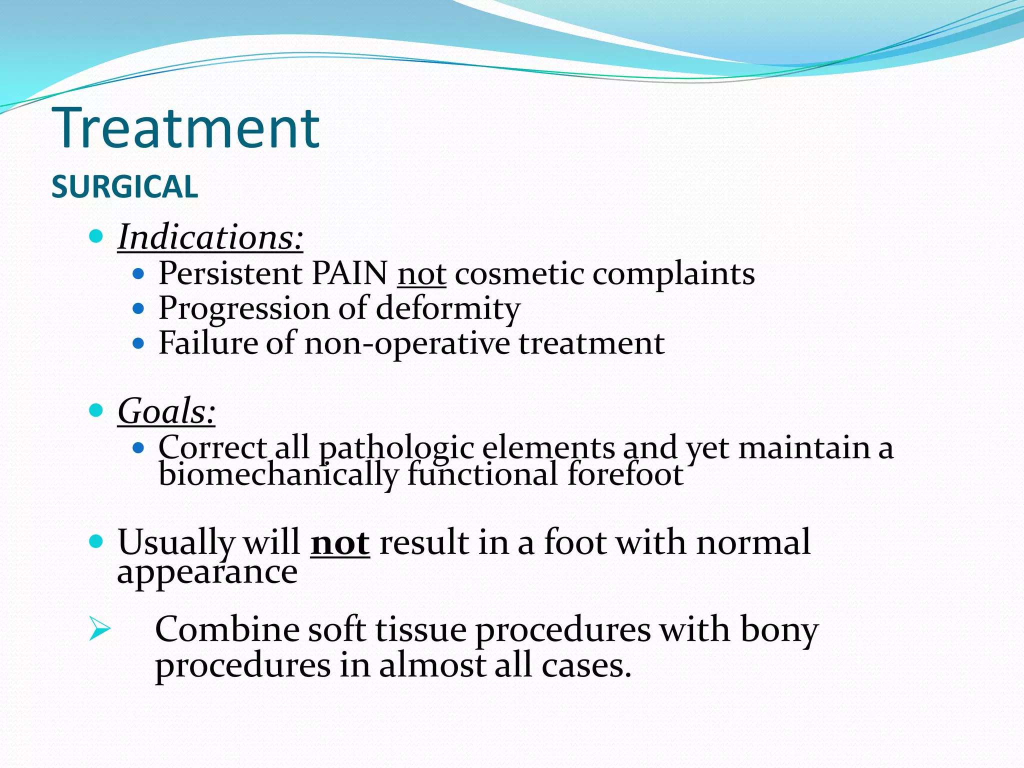 Treatment
SURGICAL
   Indications:
      Persistent PAIN not cosmetic complaints
      Progression of deformity
      Failure of non-operative treatment

   Goals:
      Correct all pathologic elements and yet maintain a
       biomechanically functional forefoot

   Usually will not result in a foot with normal
      appearance
       Combine soft tissue procedures with bony
        procedures in almost all cases.
 