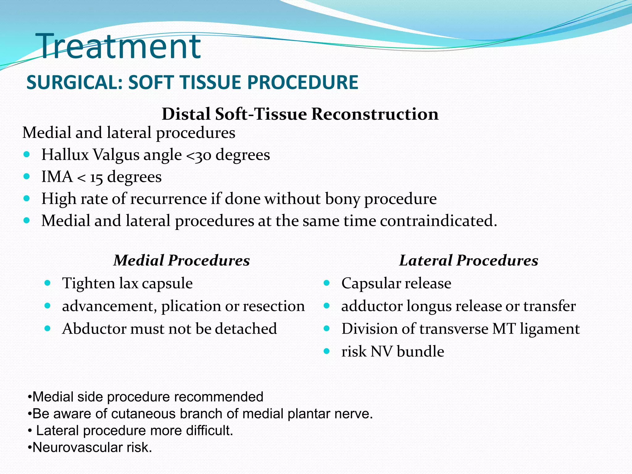 Treatment
SURGICAL: SOFT TISSUE PROCEDURE
                    Distal Soft-Tissue Reconstruction
Medial and lateral procedures
 Hallux Valgus angle <30 degrees
 IMA < 15 degrees
 High rate of recurrence if done without bony procedure
 Medial and lateral procedures at the same time contraindicated.

           Medial Procedures                              Lateral Procedures
   Tighten lax capsule                          Capsular release
   advancement, plication or resection          adductor longus release or transfer
   Abductor must not be detached                Division of transverse MT ligament
                                                 risk NV bundle

•Medial side procedure recommended
•Be aware of cutaneous branch of medial plantar nerve.
• Lateral procedure more difficult.
•Neurovascular risk.
 