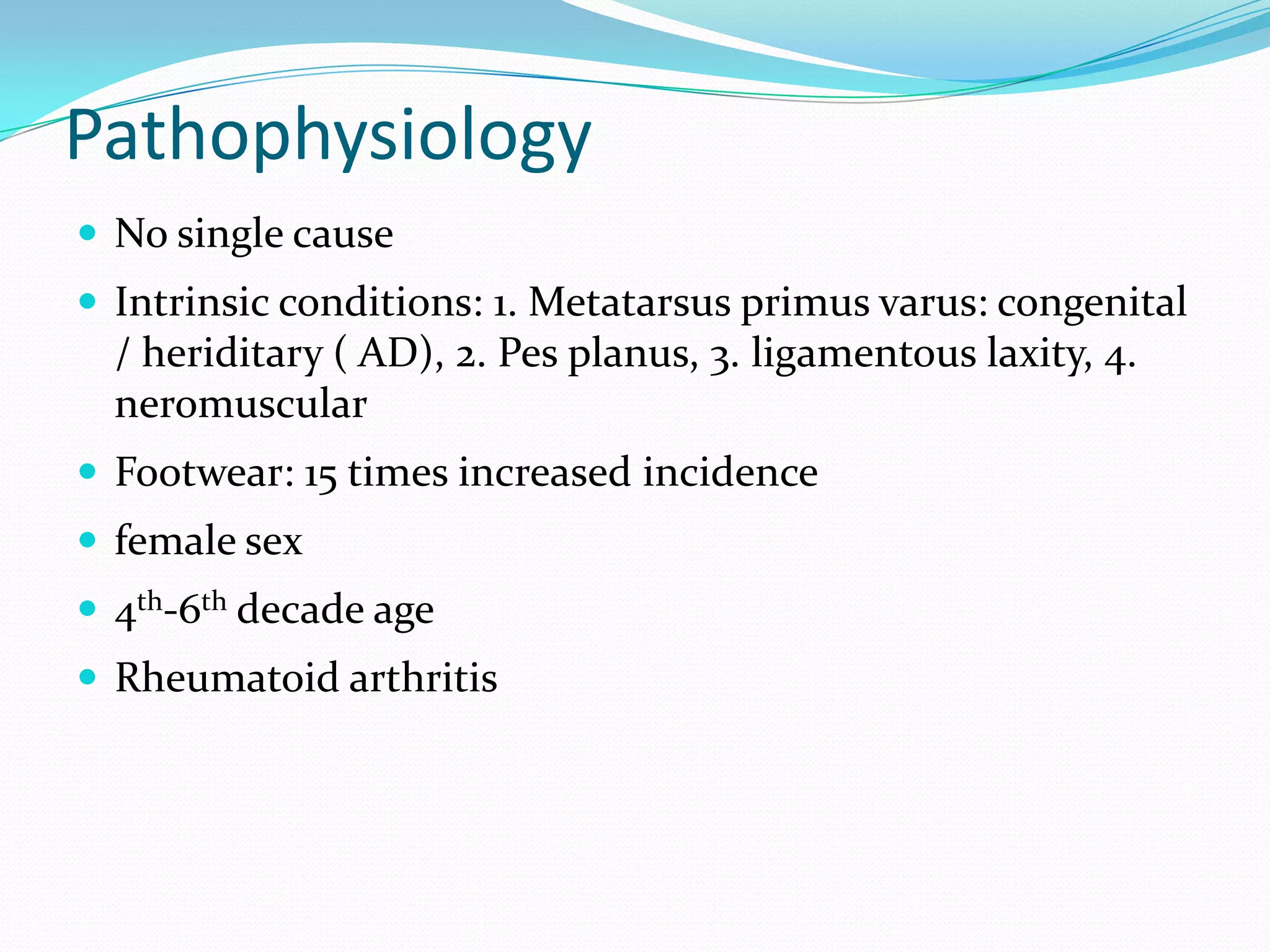 Pathophysiology
 No single cause
 Intrinsic conditions: 1. Metatarsus primus varus: congenital
  / heriditary ( AD), 2. Pes planus, 3. ligamentous laxity, 4.
  neromuscular
 Footwear: 15 times increased incidence
 female sex
 4th-6th decade age
 Rheumatoid arthritis
 