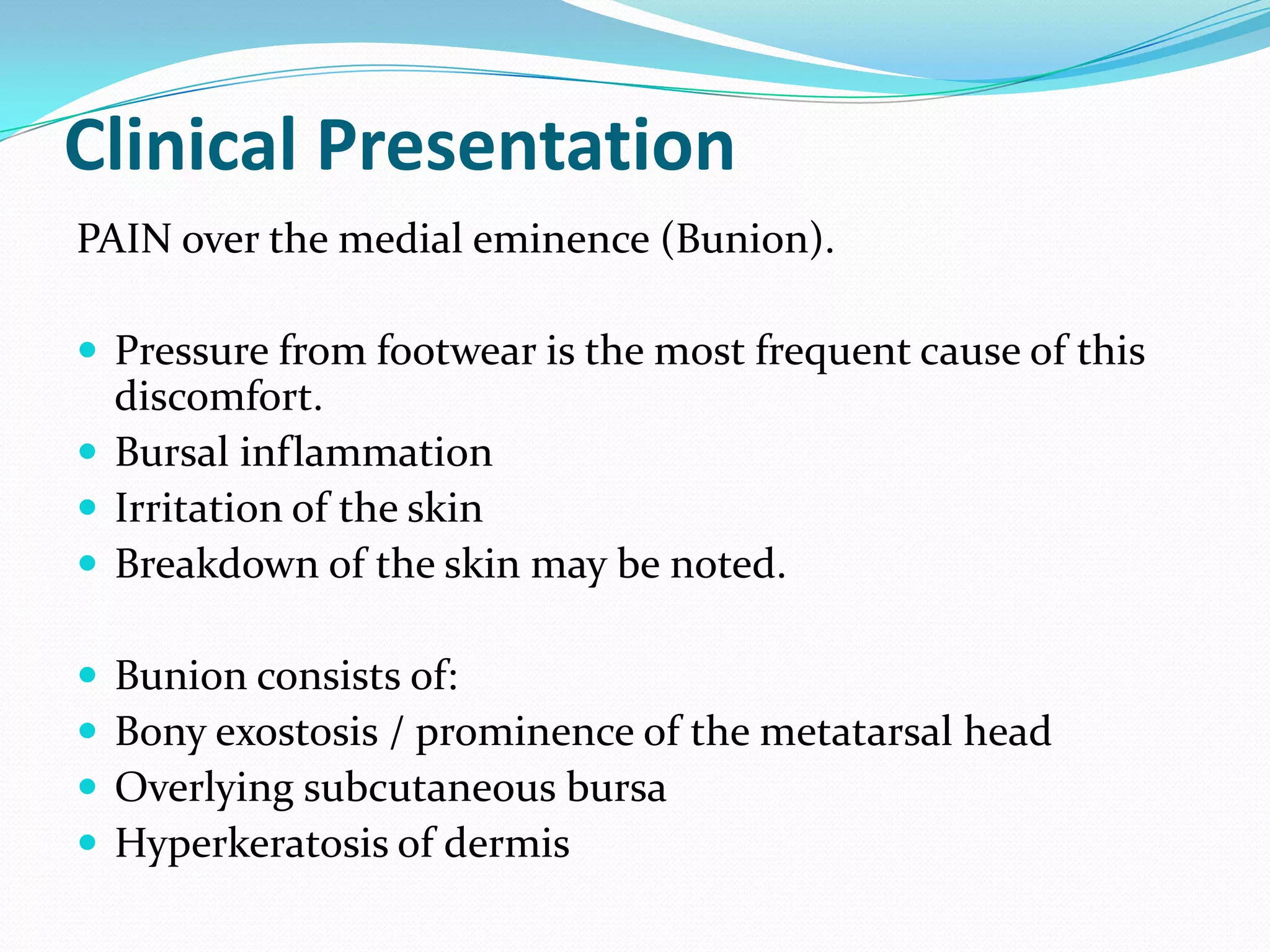 Clinical Presentation
PAIN over the medial eminence (Bunion).

 Pressure from footwear is the most frequent cause of this
  discomfort.
 Bursal inflammation
 Irritation of the skin
 Breakdown of the skin may be noted.

   Bunion consists of:
   Bony exostosis / prominence of the metatarsal head
   Overlying subcutaneous bursa
   Hyperkeratosis of dermis
 