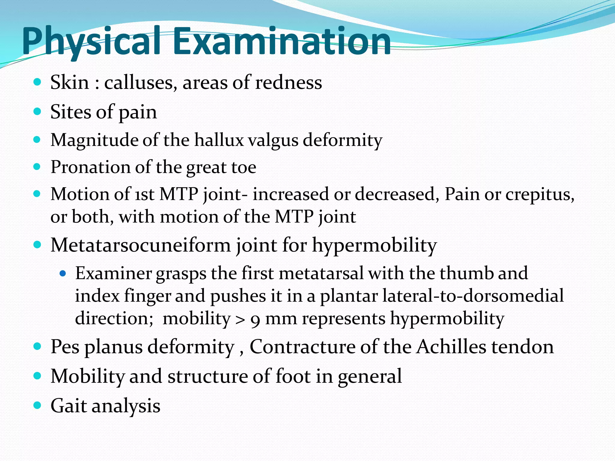 Physical Examination
 Skin : calluses, areas of redness
 Sites of pain
 Magnitude of the hallux valgus deformity
 Pronation of the great toe
 Motion of 1st MTP joint- increased or decreased, Pain or crepitus,
  or both, with motion of the MTP joint
 Metatarsocuneiform joint for hypermobility
    Examiner grasps the first metatarsal with the thumb and
     index finger and pushes it in a plantar lateral-to-dorsomedial
     direction; mobility > 9 mm represents hypermobility
 Pes planus deformity , Contracture of the Achilles tendon
 Mobility and structure of foot in general
 Gait analysis
 