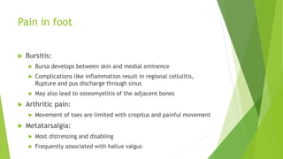 Pain in foot
 Bursitis:
 Bursa develops between skin and medial eminence
 Complications like inflammation result in regional cellulitis,
Rupture and pus discharge through sinus
 May also lead to osteomyelitis of the adjacent bones
 Arthritic pain:
 Movement of toes are limited with crepitus and painful movement
 Metatarsalgia:
 Most distressing and disabling
 Frequently associated with hallux valgus
 