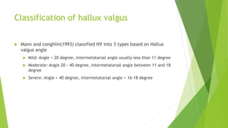 Classification of hallux valgus
 Mann and conghlin(1993) classified HV into 3 types based on Hallux
valgus angle
 Mild: Angle < 20 degree, intermetatarsal angle usually less than 11 degree
 Moderate: Angle 20 - 40 degree, intermetatarsal angle between 11 and 18
degree
 Severe: Angle > 40 degree, intermetatarsal angle > 16-18 degree
 