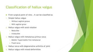 Classification of hallux valgus
 From surgical point of view , it can be classified as
1. Simple hallux valgus
1. Without sagittal groove
2. With sagittal grove
2. Hallux valgus with axial rotation
1. Reducible
2. Irreducible
3. Hallux valgus with metatarsus primus varus
1. Mobile/ hypermobile first metatarsal
2. Fixed varus
4. Hallux varus with degenerative arthritis of joint
5. Hallux valgus with mixed deformities
 