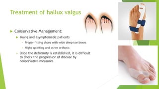 Treatment of hallux valgus
 Conservative Management:
 Young and asymptomatic patients
• Proper fitting shoes with wide deep toe boxes
• Night splinting and other orthosis
 Once the deformity is established, it is difficult
to check the progression of disease by
conservative measures.
 