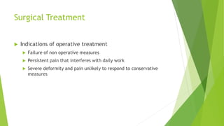 Surgical Treatment
 Indications of operative treatment
 Failure of non operative measures
 Persistent pain that interferes with daily work
 Severe deformity and pain unlikely to respond to conservative
measures
 