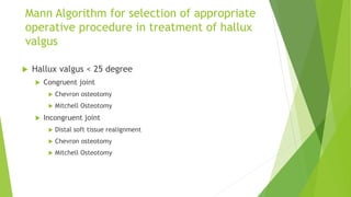 Mann Algorithm for selection of appropriate
operative procedure in treatment of hallux
valgus
 Hallux valgus < 25 degree
 Congruent joint
 Chevron osteotomy
 Mitchell Osteotomy
 Incongruent joint
 Distal soft tissue realignment
 Chevron osteotomy
 Mitchell Osteotomy
 