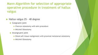 Mann Algorithm for selection of appropriate
operative procedure in treatment of hallux
valgus
 Hallux valgus 25 - 40 degree
 Congruent joint
 Chevron osteotomy with akin procedure
 Mitchell Osteotomy
 Incongruent joint
 Distal soft tissue realignment with proximal metatarsal osteotomy
 Mitchell Osteotomy
 