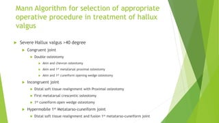 Mann Algorithm for selection of appropriate
operative procedure in treatment of hallux
valgus
 Severe Hallux valgus >40 degree
 Congruent joint
 Double osteotomy
 Akin and chevron osteotomy
 Akin and 1st metatarsal proximal osteotomy
 Akin and 1st cuneiform opening wedge osteotomy
 Incongruent joint
 Distal soft tissue realignment with Proximal osteotomy
 First metatarsal crescentic osteotomy
 1st cuneiform open wedge osteotomy
 Hypermobile 1st Metatarso-cuneiform joint
 Distal soft tissue realignment and fusion 1st metatarso-cuneiform joint
 