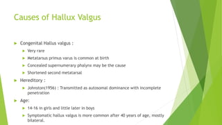 Causes of Hallux Valgus
 Congenital Hallus valgus :
 Very rare
 Metatarsus primus varus is common at birth
 Concealed supernumerary phalynx may be the cause
 Shortened second metatarsal
 Hereditory :
 Johnston(1956) : Transmitted as autosomal dominance with incomplete
penetration
 Age:
 14-16 in girls and little later in boys
 Symptomatic hallux valgus is more common after 40 years of age, mostly
bilateral.
 