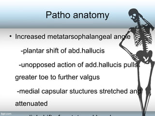 Patho anatomy
• Increased metatarsophalangeal angle
-plantar shift of abd.hallucis
-unopposed action of add.hallucis pulls
greater toe to further valgus
-medial capsular stuctures stretched and
attenuated
 