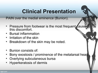 Clinical Presentation
PAIN over the medial eminence (Bunion).
• Pressure from footwear is the most frequent cause of
this discomfort.
• Bursal inflammation
• Irritation of the skin
• Breakdown of the skin may be noted.
• Bunion consists of:
• Bony exostosis / prominence of the metatarsal head
• Overlying subcutaneous bursa
• Hyperkeratosis of dermis
 