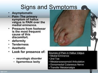 Signs and Symptoms
• Asymptomatic
• Pain- The primary
symptom of hallux
valgus is PAIN over the
medial eminence.
• Pressure from footwear
is the most frequent
cause of this
discomfort.
• deformity
• Tenderness
• Aesthetic
• Look for presence of:
– neurologic disorder
– ligamentous laxity
Sources of Pain in Hallux Valgus
• Medial Eminence
• 2nd Toe
• Metatarsosesamoid Articulation
• Dorsomedial Cutaneous Nerve
• Transfer Metatarsalgia
Sources of Pain in Hallux Valgus
• Medial Eminence
• 2nd Toe
• Metatarsosesamoid Articulation
• Dorsomedial Cutaneous Nerve
• Transfer Metatarsalgia
 