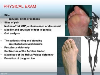 PHYSICAL EXAM
• Skin
– calluses, areas of redness
• Sites of pain
• Motion of 1st MTP joint-increased or decreased
• Mobility and structure of foot in general
• Gait analysis
• The patient sitting and standing
– accentuated with weightbearing
• Pes planus deformity
• Contracture of the Achilles tendon
• Magnitude of the Hallux Valgus deformity
• Pronation of the great toe
 