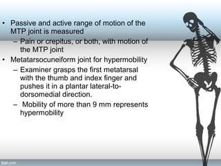 • Passive and active range of motion of the
MTP joint is measured
– Pain or crepitus, or both, with motion of
the MTP joint
• Metatarsocuneiform joint for hypermobility
– Examiner grasps the first metatarsal
with the thumb and index finger and
pushes it in a plantar lateral-to-
dorsomedial direction.
– Mobility of more than 9 mm represents
hypermobility
 