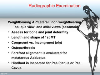 Radiographic Examination
Weightbearing AP/Lateral non weightbearing
oblique view and axial views (sesamoid)
• Assess for bone and joint deformity
• Length and shape of 1st MT
• Congruent vs. Incongruent joint
• Osteoarthrosis
• Forefoot alignment is evaluated for
metatarsus Adductus
• Hindfoot is Inspected for Pes Planus or Pes
Cavus.
 