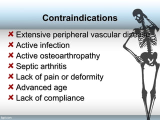 Extensive peripheral vascular diseaseExtensive peripheral vascular disease
Active infectionActive infection
Active osteoarthropathyActive osteoarthropathy
Septic arthritisSeptic arthritis
Lack of pain or deformityLack of pain or deformity
Advanced ageAdvanced age
Lack of complianceLack of compliance
ContraindicationsContraindications
 