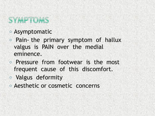 o Asymptomatic
o Pain- the primary symptom of hallux
valgus is PAIN over the medial
eminence.
o Pressure from footwear is the most
frequent cause of this discomfort.
o Valgus deformity
o Aesthetic or cosmetic concerns
 