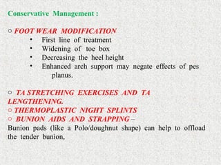 Conservative Management :
 
o FOOT WEAR MODIFICATION
•   First  line  of  treatment
•   Widening  of   toe  box 
•   Decreasing  the  heel height 
•   Enhanced  arch  support  may  negate  effects  of  pes      
planus.
 
o TA STRETCHING EXERCISES AND TA
LENGTHENING. 
o THERMOPLASTIC NIGHT SPLINTS 
o BUNION AIDS AND STRAPPING –
Bunion  pads  (like  a  Polo/doughnut  shape)  can  help  to  offload  
the  tender  bunion,  
 
 