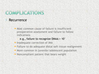  Recurrence
Most common cause of failure is insufficient
preoperative assessment and failure to follow
indications
 e.g., failure to recognize DMAA > 10°
Inadequate correction of IMA
Failure to do adequate distal soft tissue realignment
More common in juvenile/adolescent population
Noncompliant patient that bears weight
 