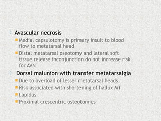  Avascular necrosis
 Medial capsulotomy is primary insult to blood
flow to metatarsal head
 Distal metatarsal oseotomy and lateral soft
tissue release inconjunction do not increase risk
for AVN
 Dorsal malunion with transfer metatarsalgia
 Due to overload of lesser metatarsal heads
 Risk associated with shortening of hallux MT
 Lapidus
 Proximal crescentric osteotomies
 