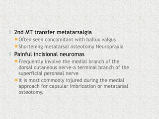  2nd MT transfer metatarsalgia
 Often seen concomitant with hallux valgus
 Shortening metatarsal osteotomy Neuropraxia
 Painful incisional neuromas
 Frequently involve the medial branch of the
dorsal cutaneous nerve-a terminal branch of the
superficial peroneal nerve
 It is most commonly injured during the medial
approach for capsular imbrication or metatarsal
osteotomy.
 
